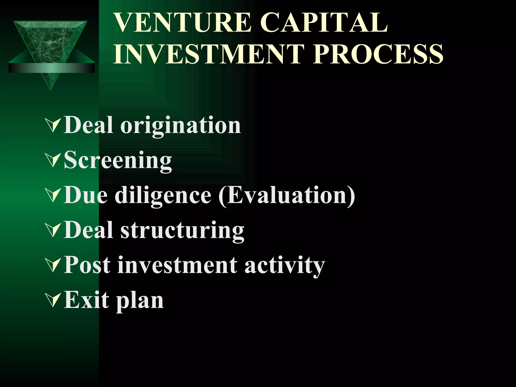 VENTURE CAPITAL INVESTMENT PROCESS Deal origination  Screening  Due diligence (Evaluation)  Deal structuring  Post investment activity  Exit plan  