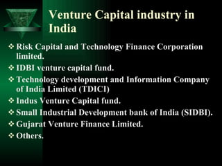 Venture Capital industry in India Risk Capital and Technology Finance Corporation limited. IDBI venture capital fund. Technology development and Information Company of India Limited (TDICI) Indus Venture Capital fund. Small Industrial Development bank of India (SIDBI). Gujarat Venture Finance Limited. Others. 