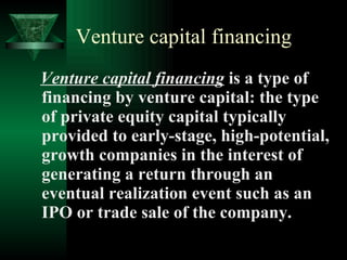 Venture capital financing Venture capital financing  is a type of financing by venture capital: the type of private equity capital typically provided to early-stage, high-potential, growth companies in the interest of generating a return through an eventual realization event such as an IPO or trade sale of the company.  