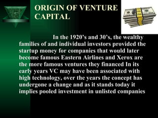 ORIGIN OF VENTURE CAPITAL In the 1920’s and 30’s, the wealthy families of and individual investors provided the startup money for companies that would later become famous Eastern Airlines and Xerox are the more famous ventures they financed In its early years VC may have been associated with high technology, over the years the concept has undergone a change and as it stands today it implies pooled investment in unlisted companies 