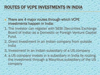 ROUTES OF VCPE INVESTMENTS IN INDIA

  There are 4 major routes through which VCPE
   investments happen in India:
1. The investor can register with SEBI (Securities Exchange
   Board of India) as a Domestic or Foreign Venture Capital
   Fund.
2. Direct Investment in an Indian company from outside
   India
3. Investment in an Indian subsidiary of a US company
4. a US company invests in a subsidiary in India by routing
   the investment through a Mauritius subsidiary of the US
   company
 
