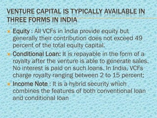 VENTURE CAPITAL IS TYPICALLY AVAILABLE IN
THREE FORMS IN INDIA
 Equity : All VCFs in India provide equity but
  generally their contribution does not exceed 49
  percent of the total equity capital.
 Conditional Loan: It is repayable in the form of a
  royalty after the venture is able to generate sales.
  No interest is paid on such loans. In India, VCFs
  charge royalty ranging between 2 to 15 percent;
 Income Note : It is a hybrid security which
  combines the features of both conventional loan
  and conditional loan
 