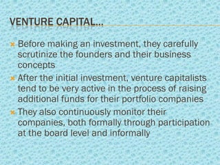 VENTURE CAPITAL…
 Before making an investment, they carefully
  scrutinize the founders and their business
  concepts
 After the initial investment, venture capitalists
  tend to be very active in the process of raising
  additional funds for their portfolio companies
 They also continuously monitor their
  companies, both formally through participation
  at the board level and informally
 