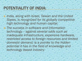 POTENTIALITY OF INDIA:
 India, along with Israel, Taiwan and the United
  States, is recognized for its globally competitive
  high technology and human capital.
 The success in software and information
  technology -- against several odds such as
  inadequate infrastructure, expensive hardware,
  restricted access to foreign resources and limited
  domestic demand, is a pointer to the hidden
  potential it has in the field of knowledge and
  technology based industry
 
