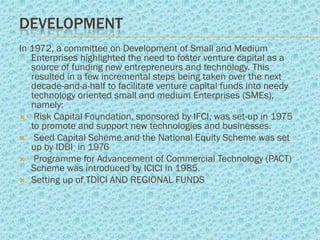 DEVELOPMENT
In 1972, a committee on Development of Small and Medium
   Enterprises highlighted the need to foster venture capital as a
   source of funding new entrepreneurs and technology. This
   resulted in a few incremental steps being taken over the next
   decade-and-a-half to facilitate venture capital funds into needy
   technology oriented small and medium Enterprises (SMEs),
   namely:
 Risk Capital Foundation, sponsored by IFCI, was set-up in 1975
   to promote and support new technologies and businesses.
 Seed Capital Scheme and the National Equity Scheme was set
   up by IDBI in 1976
 Programme for Advancement of Commercial Technology (PACT)
   Scheme was introduced by ICICI in 1985.
 Setting up of TDICI AND REGIONAL FUNDS
 