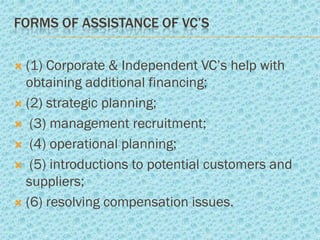 FORMS OF ASSISTANCE OF VC’S

 (1) Corporate & Independent VC’s help with
  obtaining additional financing;
 (2) strategic planning;

 (3) management recruitment;

 (4) operational planning;

 (5) introductions to potential customers and
  suppliers;
 (6) resolving compensation issues.
 