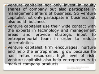  Venture   capitalist not only invest in equity
  shares of company but also participate in
  management affairs of business. So venture
  capitalist not only participate in business but
  also build business.
 Venture capitalist use their wide contact with
  the experts in technology and management
  areas and provide strategic input to
  entrepreneurial team in order to reduce
  uncertainties.
 Venture capitalist firm encourages, nurture
  and help the entrepreneur grow because he
  has limited resources, high level of risk.
  Venture capitalist also help entrepreneurs to
  market company products.
                                 https://www.facebook.com/ialw
                                 aysthinkprettythings
 
