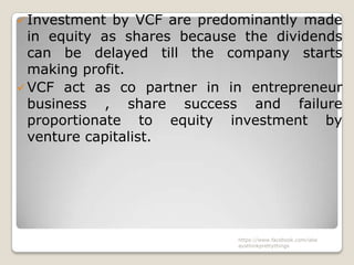  Investment  by VCF are predominantly made
  in equity as shares because the dividends
  can be delayed till the company starts
  making profit.
 VCF act as co partner in in entrepreneur
  business , share success and failure
  proportionate to equity investment by
  venture capitalist.




                             https://www.facebook.com/ialw
                             aysthinkprettythings
 