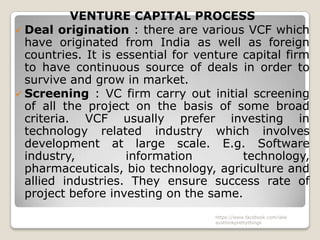 VENTURE CAPITAL PROCESS
 Deal origination : there are various VCF which
  have originated from India as well as foreign
  countries. It is essential for venture capital firm
  to have continuous source of deals in order to
  survive and grow in market.
 Screening : VC firm carry out initial screening
  of all the project on the basis of some broad
  criteria. VCF usually prefer investing in
  technology related industry which involves
  development at large scale. E.g. Software
  industry,         information          technology,
  pharmaceuticals, bio technology, agriculture and
  allied industries. They ensure success rate of
  project before investing on the same.
                                    https://www.facebook.com/ialw
                                    aysthinkprettythings
 
