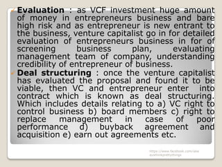  Evaluation     : as VCF investment huge amount
  of money in entrepreneurs business and bare
  high risk and as entrepreneur is new entrant to
  the business, venture capitalist go in for detailed
  evaluation of entrepreneurs business in for of
  screening        business     plan,     evaluating
  management team of company, understanding
  credibility of entrepreneur of business.
 Deal structuring : once the venture capitalist
  has evaluated the proposal and found it to be
  viable, then VC and entrepreneur enter into
  contract which is known as deal structuring.
  Which includes details relating to a) VC right to
  control business b) board members c) right to
  replace     management      in   case    of   poor
  performance d) buyback agreement and
  acquisition e) earn out agreements etc.
                                    https://www.facebook.com/ialw
                                    aysthinkprettythings
 