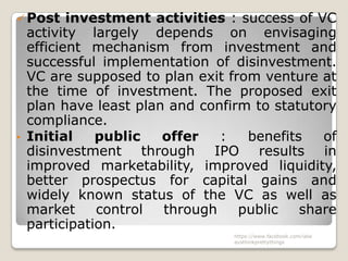  Post   investment activities : success of VC
  activity largely depends on envisaging
  efficient mechanism from investment and
  successful implementation of disinvestment.
  VC are supposed to plan exit from venture at
  the time of investment. The proposed exit
  plan have least plan and confirm to statutory
  compliance.
• Initial    public   offer   :   benefits   of
  disinvestment through IPO results in
  improved marketability, improved liquidity,
  better prospectus for capital gains and
  widely known status of the VC as well as
  market     control  through    public   share
  participation.
                               https://www.facebook.com/ialw
                               aysthinkprettythings
 