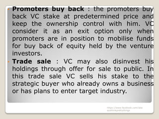 • Promoters buy back : the promoters buy
  back VC stake at predetermined price and
  keep the ownership control with him. VC
  consider it as an exit option only when
  promoters are in position to mobilise funds
  for buy back of equity held by the venture
  investors.
• Trade sale : VC may also disinvest his
  holdings through offer for sale to public. In
  this trade sale VC sells his stake to the
  strategic buyer who already owns a business
  or has plans to enter target industry.

                               https://www.facebook.com/ialw
                               aysthinkprettythings
 