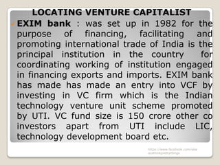 LOCATING VENTURE CAPITALIST
 EXIM bank : was set up in 1982 for the
  purpose of financing, facilitating and
  promoting international trade of India is the
  principal institution in the country       for
  coordinating working of institution engaged
  in financing exports and imports. EXIM bank
  has made has made an entry into VCF by
  investing in VC firm which is the Indian
  technology venture unit scheme promoted
  by UTI. VC fund size is 150 crore other co
  investors apart from UTI include LIC,
  technology development board etc.
                                https://www.facebook.com/ialw
                                aysthinkprettythings
 