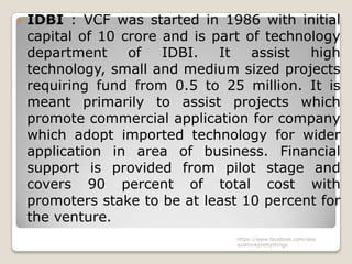  IDBI  : VCF was started in 1986 with initial
 capital of 10 crore and is part of technology
 department     of   IDBI.   It   assist  high
 technology, small and medium sized projects
 requiring fund from 0.5 to 25 million. It is
 meant primarily to assist projects which
 promote commercial application for company
 which adopt imported technology for wider
 application in area of business. Financial
 support is provided from pilot stage and
 covers 90 percent of total cost with
 promoters stake to be at least 10 percent for
 the venture.
                               https://www.facebook.com/ialw
                               aysthinkprettythings
 