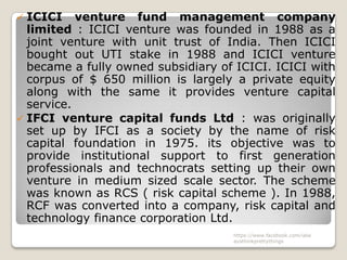  ICICI venture fund management company
  limited : ICICI venture was founded in 1988 as a
  joint venture with unit trust of India. Then ICICI
  bought out UTI stake in 1988 and ICICI venture
  became a fully owned subsidiary of ICICI. ICICI with
  corpus of $ 650 million is largely a private equity
  along with the same it provides venture capital
  service.
 IFCI venture capital funds Ltd : was originally
  set up by IFCI as a society by the name of risk
  capital foundation in 1975. its objective was to
  provide institutional support to first generation
  professionals and technocrats setting up their own
  venture in medium sized scale sector. The scheme
  was known as RCS ( risk capital scheme ). In 1988,
  RCF was converted into a company, risk capital and
  technology finance corporation Ltd.
                                    https://www.facebook.com/ialw
                                    aysthinkprettythings
 