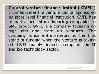  Gujarat venture finance limited ( GVFL )
 : comes under the venture capital sponsored
 by state level financial institution. GVFL has
 primarily focused on financing companies in
 SME group. GVFL is a company focusing on
 high risk and start up ventures. The
 company funds entrepreneurs at the first
 stage of funding when the venture is taking
 off. GVFL mainly finances companies in IT
 and bio technology sector.



                               https://www.facebook.com/ialw
                               aysthinkprettythings
 
