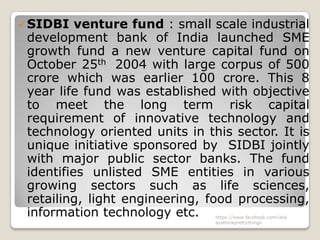  SIDBI   venture fund : small scale industrial
 development bank of India launched SME
 growth fund a new venture capital fund on
 October 25th 2004 with large corpus of 500
 crore which was earlier 100 crore. This 8
 year life fund was established with objective
 to meet the long term risk capital
 requirement of innovative technology and
 technology oriented units in this sector. It is
 unique initiative sponsored by SIDBI jointly
 with major public sector banks. The fund
 identifies unlisted SME entities in various
 growing sectors such as life sciences,
 retailing, light engineering, food processing,
 information technology etc.    https://www.facebook.com/ialw
                                aysthinkprettythings
 
