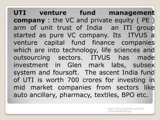  UTI    venture      fund      management
 company : the VC and private equity ( PE )
 arm of unit trust of India an ITI group
 started as pure VC company. Its ITVUS a
 venture capital fund finance companies
 which are into technology, life sciences and
 outsourcing sectors. ITVUS has made
 investment in Glen mark labs, subsex
 system and foursoft. The ascent India fund
 of UTI is worth 700 crores for investing in
 mid market companies from sectors like
 auto ancillary, pharmacy, textiles, BPO etc.
                              https://www.facebook.com/ialw
                              aysthinkprettythings
 