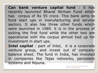 Can   bank venture capital fund : it has
  recently launched Bharat Nirman Fund which
  has corpus of Rs 55 crore. This bank aims to
  fund start ups in manufacturing and service
  sectors. It also has three other funds which
  were launched in 1989. it is in the process of
  exiting the first fund while the other two are
  operational with the corpus almost tied up for
  investment in start ups.
 Intel capital : part of Intel, it is a corporate
  venture group, and invest out of company
  balance sheet. The fund in India, has invested
  in companies like Tejas networks, persistent
  systems and Nipuna.
                                 https://www.facebook.com/ialw
                                 aysthinkprettythings
 