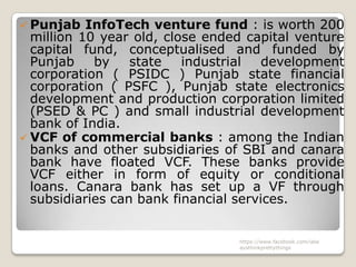  Punjab   InfoTech venture fund : is worth 200
  million 10 year old, close ended capital venture
  capital fund, conceptualised and funded by
  Punjab    by    state   industrial  development
  corporation ( PSIDC ) Punjab state financial
  corporation ( PSFC ), Punjab state electronics
  development and production corporation limited
  (PSED & PC ) and small industrial development
  bank of India.
 VCF of commercial banks : among the Indian
  banks and other subsidiaries of SBI and canara
  bank have floated VCF. These banks provide
  VCF either in form of equity or conditional
  loans. Canara bank has set up a VF through
  subsidiaries can bank financial services.


                                 https://www.facebook.com/ialw
                                 aysthinkprettythings
 