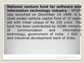  National venture fund for software and
 information technology industry : NFSIT
 was launched on December 10 1999. it is
 close ended venture capital fund of 10 years
 old with initial corpus of Rs 100 crore. The
 fund has been contributed by SIDBI ministry
 of    communication       and    information
 technology, government of India ( GOI )
 and industrial development bank of India.




                              https://www.facebook.com/ialw
                              aysthinkprettythings
 