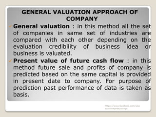 GENERAL VALUATION APPROACH OF
                     COMPANY
 General valuation : in this method all the set
  of companies in same set of industries are
  compared with each other depending on the
  evaluation credibility of business idea or
  business is valuated.
 Present value of future cash flow : in this
  method future sale and profits of company is
  predicted based on the same capital is provided
  in present date to company. For purpose of
  prediction past performance of data is taken as
  basis.
                                 https://www.facebook.com/ialw
                                 aysthinkprettythings
 