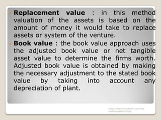  Replacement      value : in this method
  valuation of the assets is based on the
  amount of money it would take to replace
  assets or system of the venture.
 Book value : the book value approach uses
  the adjusted book value or net tangible
  asset value to determine the firms worth.
  Adjusted book value is obtained by making
  the necessary adjustment to the stated book
  value    by   taking   into   account   any
  depreciation of plant.


                              https://www.facebook.com/ialw
                              aysthinkprettythings
 