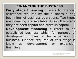 FINANCING THE BUSINESS
 Early stage financing : refers to financial
  assistance required by the business during
  beginning of business operations. Two types
  are financing are available during this stage
  they are seed capital and start up capital.
 Development financing : refers to an
  established business which for purpose of
  development moves in for expansion of
  business. Finance required at this stage is
  know     as   development     or    expansion
  financing.
                               https://www.facebook.com/ialw
                               aysthinkprettythings
 