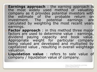  Earnings   approach : the earning approach is
  the most widely used method of valuating
  company as it provides potential investors with
  the estimate of the probable return on
  investment.     The    potential   earnings    are
  calculated by weighting the most recent years
  earnings.
 Factor approach : in this method three major
  factors are used to determine value : earnings,
  dividend paying capacity and book value.
  Appropriate weight for particular company
  being valued are developed and multiplied by
  capitalized value , resulting in overall weightage
  valuation.
 Liquidation value : refers to sale value of
  company / liquidation value of company.

                                   https://www.facebook.com/ialw
                                   aysthinkprettythings
 