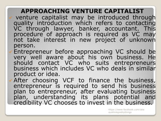 APPROACHING VENTURE CAPITALIST
 venture capitalist may be introduced through
  quality introduction which refers to contacting
  VC through lawyer, banker, accountant. This
  procedure of approach is required as VC may
  not take interest in new project of unknown
  person.
 Entrepreneur before approaching VC should be
  very well aware about his own business. He
  should contact VC who suits entrepreneurs
  business which includes VC who deals in similar
  product or idea.
 After choosing VCF to finance the business,
  entrepreneur is required to send his business
  plan to entrepreneur, after evaluating business
  plan, understanding its plans potential and
  credibility VC chooses to invest in the business.
                                  https://www.facebook.com/ialw
                                  aysthinkprettythings
 
