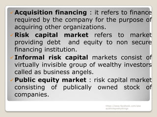  Acquisition    financing : it refers to finance
  required by the company for the purpose of
  acquiring other organizations.
 Risk capital market refers to market
  providing debt and equity to non secure
  financing institution.
 Informal risk capital markets consist of
  virtually invisible group of wealthy investors
  called as business angels.
 Public equity market : risk capital market
  consisting of publically owned stock of
  companies.
                                 https://www.facebook.com/ialw
                                 aysthinkprettythings
 