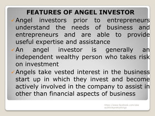 FEATURES OF ANGEL INVESTOR
 Angel investors prior to entrepreneurs
  understand the needs of business and
  entrepreneurs and are able to provide
  useful expertise and assistance
 An    angel    investor   is  generally   an
  independent wealthy person who takes risk
  on investment
 Angels take vested interest in the business
  start up in which they invest and become
  actively involved in the company to assist in
  other than financial aspects of business
                               https://www.facebook.com/ialw
                               aysthinkprettythings
 