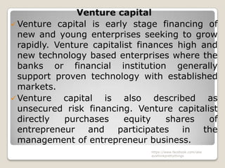 Venture capital
 Venture capital is early stage financing of
  new and young enterprises seeking to grow
  rapidly. Venture capitalist finances high and
  new technology based enterprises where the
  banks or financial institution generally
  support proven technology with established
  markets.
 Venture    capital is also described as
  unsecured risk financing. Venture capitalist
  directly   purchases     equity   shares   of
  entrepreneur     and   participates   in  the
  management of entrepreneur business.
                               https://www.facebook.com/ialw
                               aysthinkprettythings
 