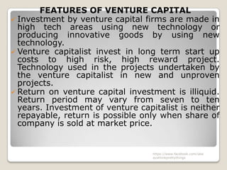 FEATURES OF VENTURE CAPITAL
 Investment by venture capital firms are made in
  high tech areas using new technology or
  producing innovative goods by using new
  technology.
 Venture capitalist invest in long term start up
  costs to high risk, high reward project.
  Technology used in the projects undertaken by
  the venture capitalist in new and unproven
  projects.
 Return on venture capital investment is illiquid.
  Return period may vary from seven to ten
  years. Investment of venture capitalist is neither
  repayable, return is possible only when share of
  company is sold at market price.


                                   https://www.facebook.com/ialw
                                   aysthinkprettythings
 