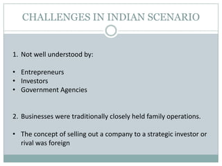 CHALLENGES IN INDIAN SCENARIO
1. Not well understood by:
• Entrepreneurs
• Investors
• Government Agencies
2. Businesses were traditionally closely held family operations.
• The concept of selling out a company to a strategic investor or
rival was foreign
 