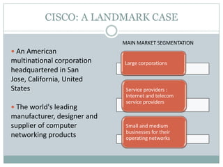 CISCO: A LANDMARK CASE
 An American
multinational corporation
headquartered in San
Jose, California, United
States
 The world's leading
manufacturer, designer and
supplier of computer
networking products
Large corporations
Service providers :
Internet and telecom
service providers
Small and medium
businesses for their
operating networks
MAIN MARKET SEGMENTATION
 