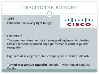 TRACING THE JOURNEY
 1984
Established on a very tight budget.
 Late 1980’s
The commercial market for internetworking began to develop,
CISCO's reasonably priced, high-performance routers gained
recognition.
High rate of sales growth, but company was still short of cash.
Turned to a venture capitalist, Donald T. Valentine of Sequoia
Capital.
 