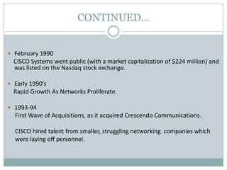 CONTINUED…
 February 1990
CISCO Systems went public (with a market capitalization of $224 million) and
was listed on the Nasdaq stock exchange.
 Early 1990’s
Rapid Growth As Networks Proliferate.
 1993-94
First Wave of Acquisitions, as it acquired Crescendo Communications.
CISCO hired talent from smaller, struggling networking companies which
were laying off personnel.
 