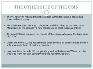 THE OTHER SIDE OF THE COIN
 The VC however, required that the owners surrender to him a controlling
stake in the company.
 Mr. Valentine, thus, became chairperson and then hired an outsider, John
Morgridge, as the company's new president and chief executive officer.
 The new CEO also replaced the friends of the couple who were the back bone
of CISCO.
 Under the new CEO, the husband was given the title of chief scientist and the
wife was made head of customer services.
 However, later the wife did not get along well with the new CEO and so, she
was fired from her own company and the husband also quit.
 