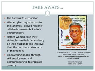 TAKE AWAYS…
 The bank as True Educator
 Women given equal access to
the schemes, proved not only
reliable borrowers but astute
entrepreneurs.
 Helped women raise their
status, lessen their dependency
on their husbands and improve
their the nutritional standards
of their family.
 Empowering people through
self employment and
entrepreneurship to eradicate
poverty.
“I OBSERVE THE POLICY OF THE COMMERCIAL BANKS
AND DO EXACTLY THE CONTRARY.
I BELIEVE ALL HUMAN BEINGS ARE POTENTIAL
ENTREPRENEURS”
-MUHAMMAD YUNUS,
NOBEL PRICE LAURETE
 