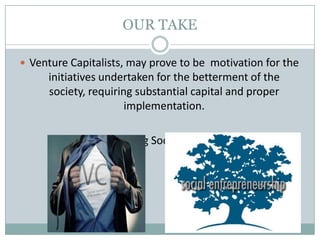 OUR TAKE
 Venture Capitalists, may prove to be motivation for the
initiatives undertaken for the betterment of the
society, requiring substantial capital and proper
implementation.
 Thus, nurturing Social Entrepreneurs.
 