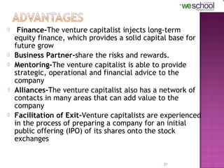 








Finance-The venture capitalist injects long-term
equity finance, which provides a solid capital base for
future grow
Business Partner-share the risks and rewards.
Mentoring-The venture capitalist is able to provide
strategic, operational and financial advice to the
company
Alliances-The venture capitalist also has a network of
contacts in many areas that can add value to the
company
Facilitation of Exit-Venture capitalists are experienced
in the process of preparing a company for an initial
public offering (IPO) of its shares onto the stock
exchanges

21

 