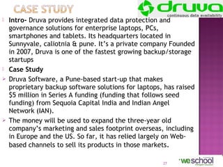 






Intro- Druva provides integrated data protection and
governance solutions for enterprise laptops, PCs,
smartphones and tablets. Its headquarters located in
Sunnyvale, caliotnia & pune. It’s a private company Founded
in 2007, Druva is one of the fastest growing backup/storage
startups
Case Study
Druva Software, a Pune-based start-up that makes
proprietary backup software solutions for laptops, has raised
$5 million in Series A funding (funding that follows seed
funding) from Sequoia Capital India and Indian Angel
Network (IAN).
The money will be used to expand the three-year old
company’s marketing and sales footprint overseas, including
in Europe and the US. So far, it has relied largely on Webbased channels to sell its products in those markets. 
27

 