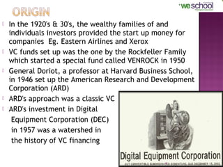 








In the 1920's & 30's, the wealthy families of and
individuals investors provided the start up money for
companies Eg. Eastern Airlines and Xerox
VC funds set up was the one by the Rockfeller Family
which started a special fund called VENROCK in 1950
General Doriot, a professor at Harvard Business School,
in 1946 set up the American Research and Development
Corporation (ARD)
ARD's approach was a classic VC
ARD's investment in Digital
Equipment Corporation (DEC)
in 1957 was a watershed in
the history of VC financing
4

 