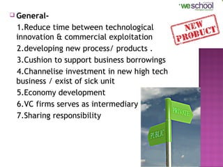  General-

1.Reduce time between technological
innovation & commercial exploitation
2.developing new process/ products .
3.Cushion to support business borrowings
4.Channelise investment in new high tech
business / exist of sick unit
5.Economy development
6.VC firms serves as intermediary
7.Sharing responsibility

7

 