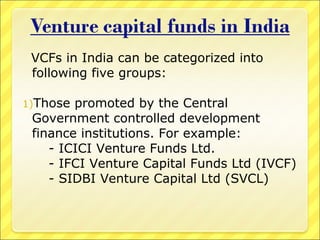 VCFs in India can be categorized into
following five groups:
1)Those

promoted by the Central
Government controlled development
finance institutions. For example:
- ICICI Venture Funds Ltd.
- IFCI Venture Capital Funds Ltd (IVCF)
- SIDBI Venture Capital Ltd (SVCL)

 