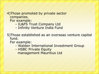 4)Those promoted by private sector
companies.
For example:
- IL&FS Trust Company Ltd
- Infinity Venture India Fund
5)Those established as an overseas venture capital
fund.
For example:
- Walden International Investment Group
- HSBC Private Equity
management Mauritius Ltd

 