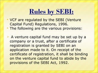 VCF are regulated by the SEBI (Venture
Capital Fund) Regulations, 1996.
 The following are the various provisions:




A venture capital fund may be set up by a
company or a trust, after a certificate of
registration is granted by SEBI on an
application made to it. On receipt of the
certificate of registration, it shall be binding
on the venture capital fund to abide by the
provisions of the SEBI Act, 1992.

 