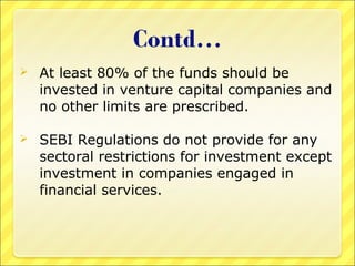 

At least 80% of the funds should be
invested in venture capital companies and
no other limits are prescribed.



SEBI Regulations do not provide for any
sectoral restrictions for investment except
investment in companies engaged in
financial services.

 