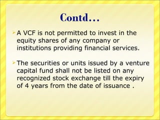 A

VCF is not permitted to invest in the
equity shares of any company or
institutions providing financial services.

 The

securities or units issued by a venture
capital fund shall not be listed on any
recognized stock exchange till the expiry
of 4 years from the date of issuance .

 